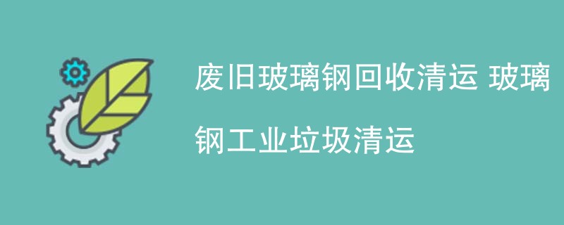 废旧玻璃钢回收清运 玻璃钢工业垃圾清运