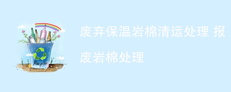 废弃保温岩棉清运处理 报废岩棉处理
