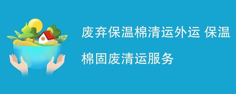 废弃保温棉清运外运 保温棉固废清运服务